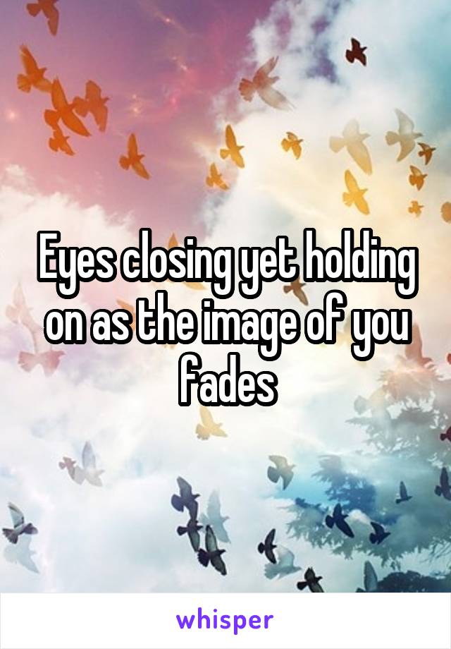 Eyes closing yet holding on as the image of you fades