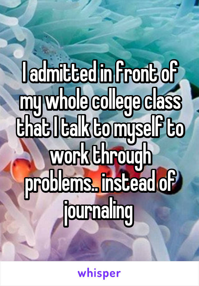 I admitted in front of my whole college class that I talk to myself to work through problems.. instead of journaling 
