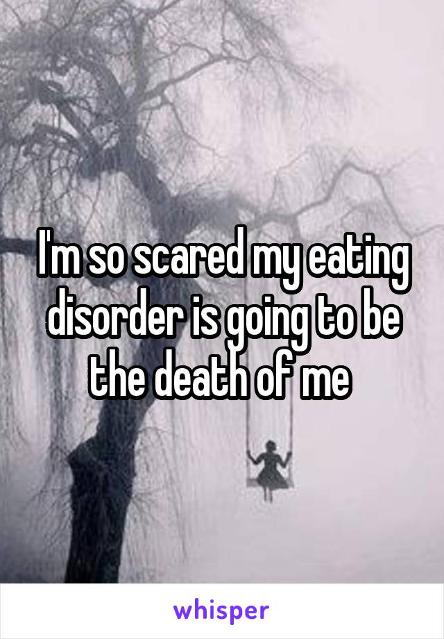 I'm so scared my eating disorder is going to be the death of me 