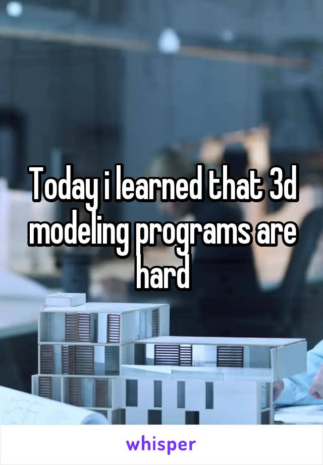 Today i learned that 3d modeling programs are hard