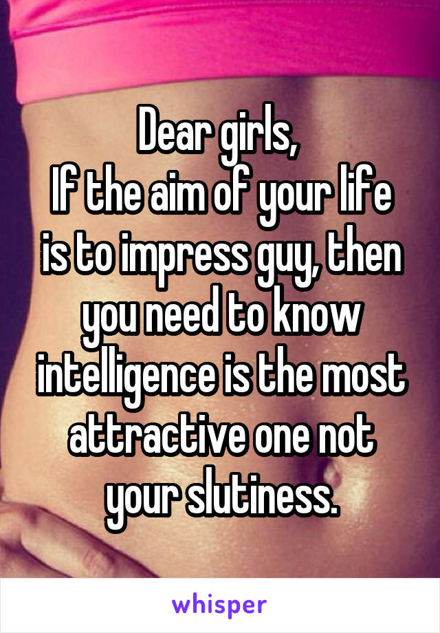 Dear girls, 
If the aim of your life is to impress guy, then you need to know intelligence is the most attractive one not your slutiness.