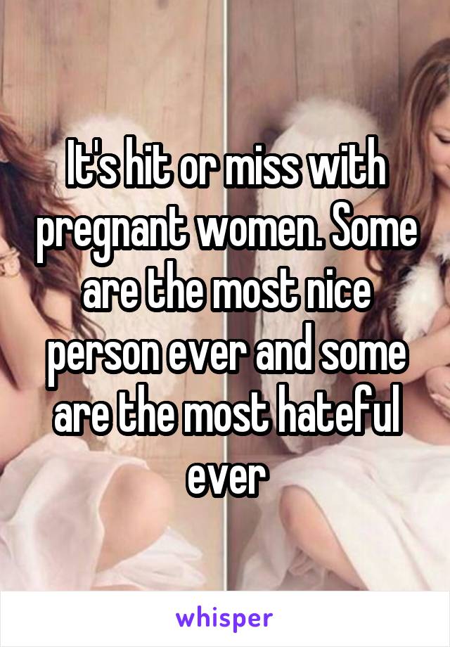 It's hit or miss with pregnant women. Some are the most nice person ever and some are the most hateful ever