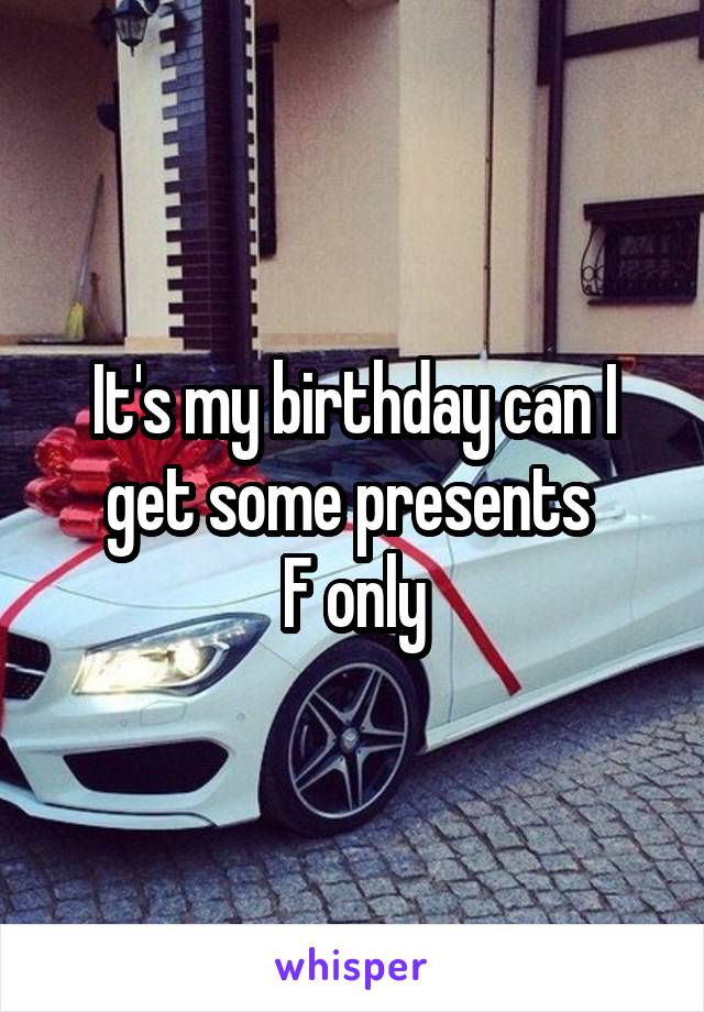 It's my birthday can I get some presents 
F only