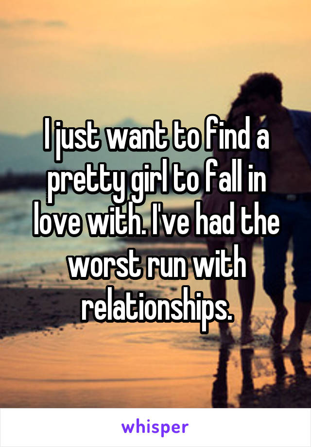 I just want to find a pretty girl to fall in love with. I've had the worst run with relationships.