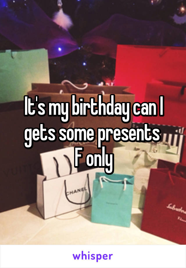 It's my birthday can I gets some presents 
F only