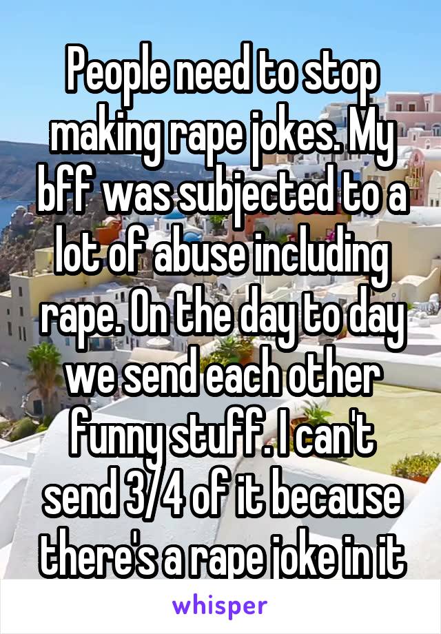 People need to stop making rape jokes. My bff was subjected to a lot of abuse including rape. On the day to day we send each other funny stuff. I can't send 3/4 of it because there's a rape joke in it