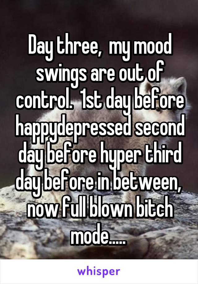 Day three,  my mood swings are out of control.  1st day before happy\depressed second day before hyper third day before in between,  now full blown bitch mode..... 