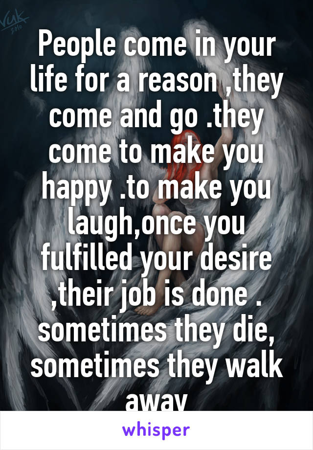 People come in your life for a reason ,they come and go .they come to make you happy .to make you laugh,once you fulfilled your desire ,their job is done . sometimes they die, sometimes they walk away