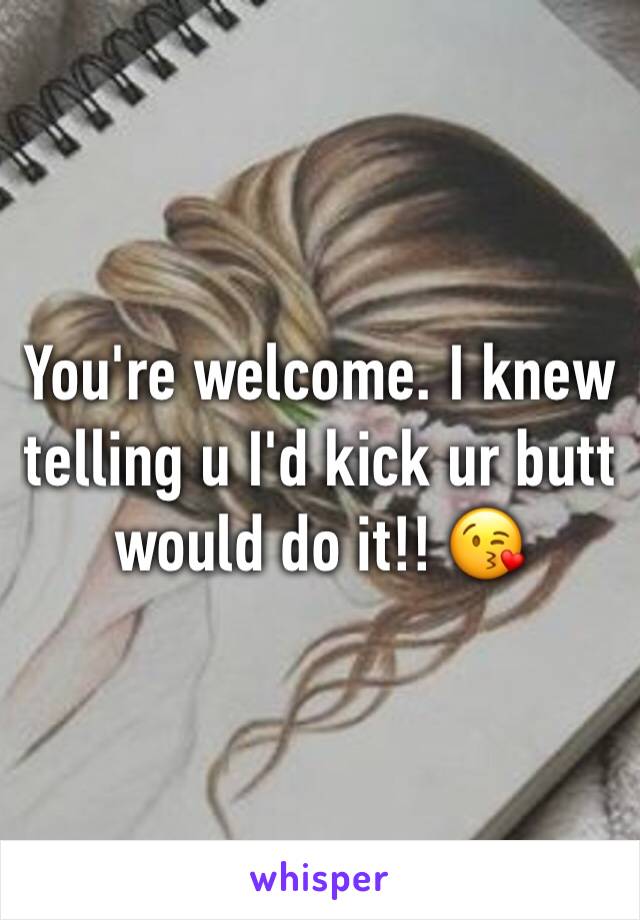 You're welcome. I knew telling u I'd kick ur butt would do it!! 😘