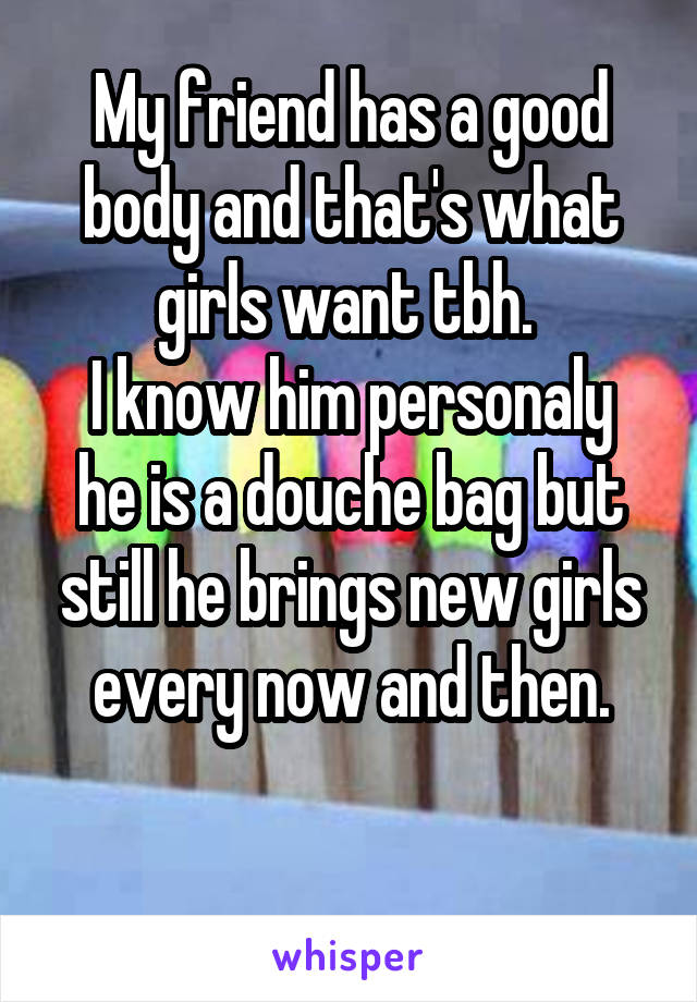
My friend has a good body and that's what girls want tbh. 
I know him personaly he is a douche bag but still he brings new girls every now and then.


