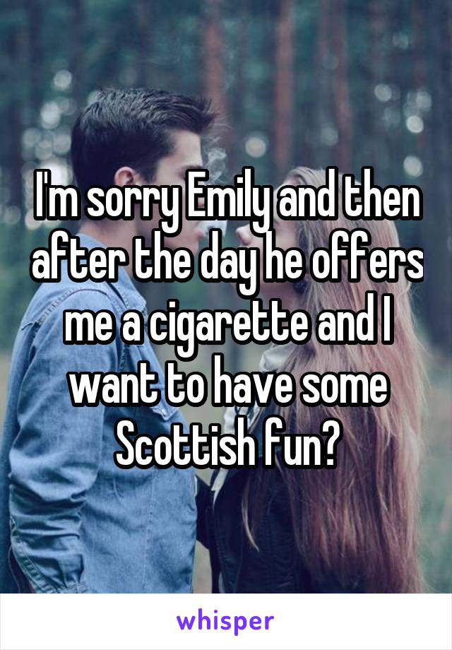 I'm sorry Emily and then after the day he offers me a cigarette and I want to have some Scottish fun?