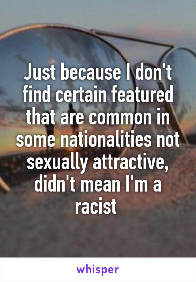 Just because I don't find certain featured that are common in some nationalities not sexually attractive, didn't mean I'm a racist 
