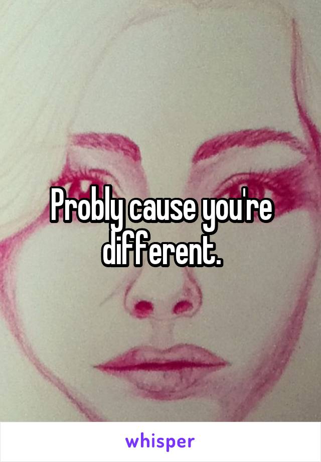 Probly cause you're different.