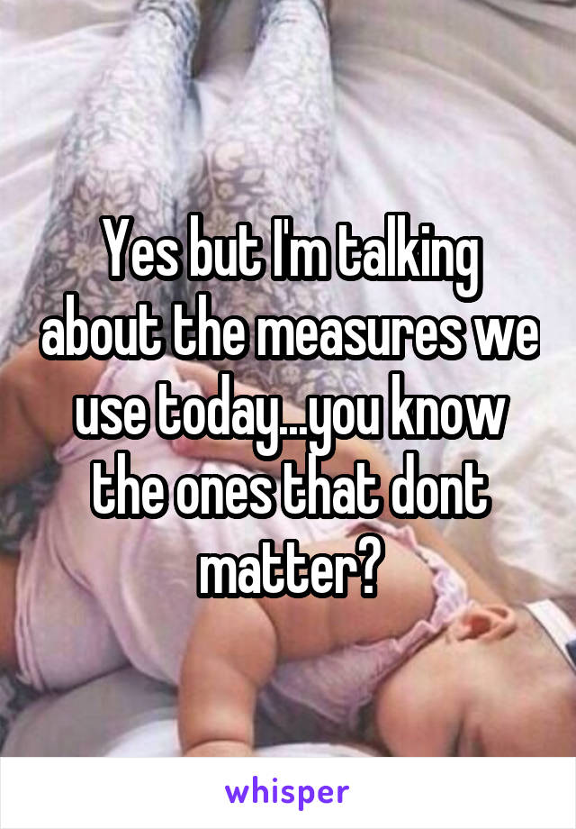 Yes but I'm talking about the measures we use today...you know the ones that dont matter?