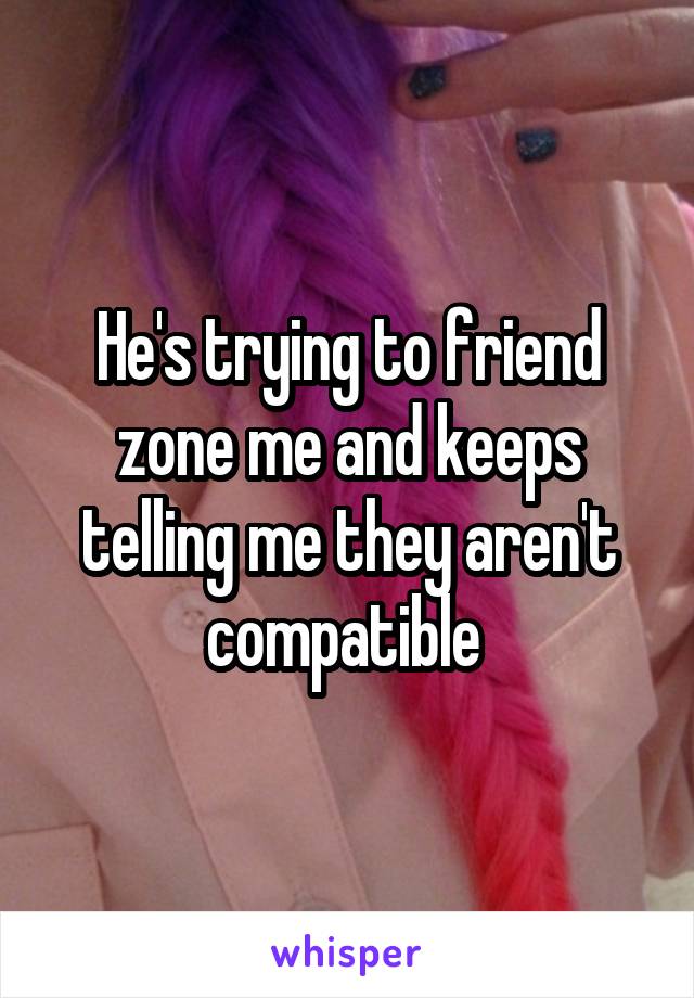 He's trying to friend zone me and keeps telling me they aren't compatible 