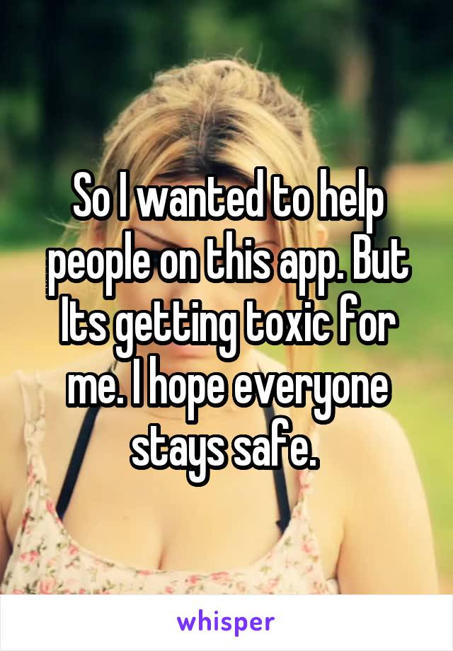 So I wanted to help people on this app. But Its getting toxic for me. I hope everyone stays safe. 