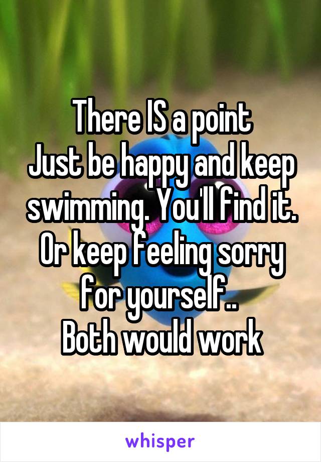 There IS a point
Just be happy and keep swimming. You'll find it.
Or keep feeling sorry for yourself.. 
Both would work