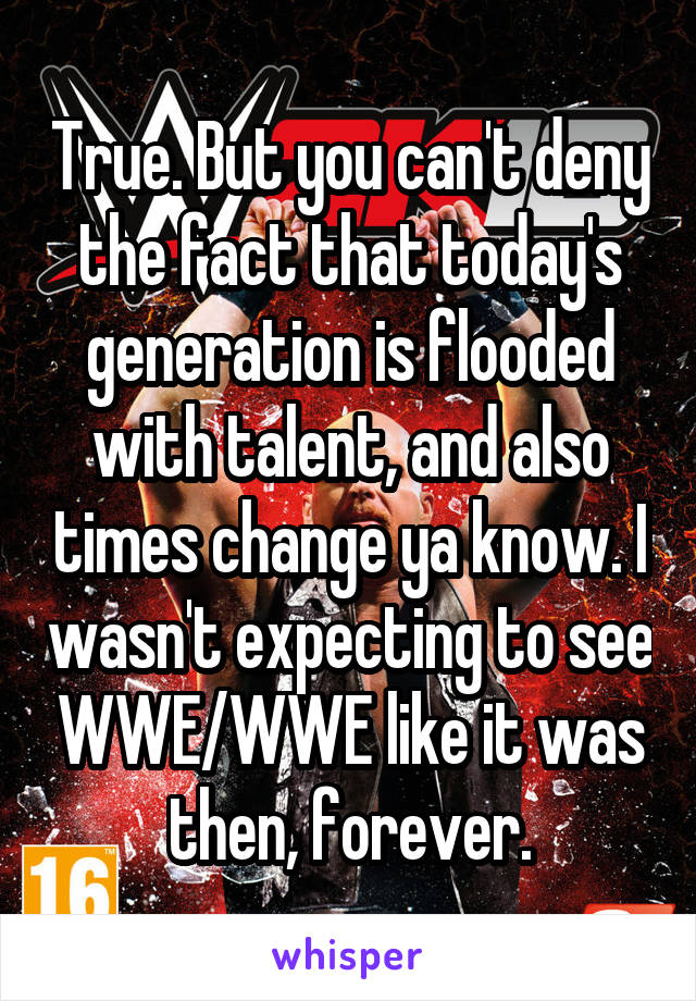 True. But you can't deny the fact that today's generation is flooded with talent, and also times change ya know. I wasn't expecting to see WWE/WWE like it was then, forever.