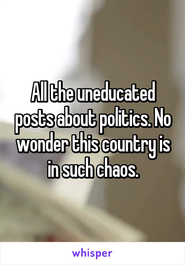All the uneducated posts about politics. No wonder this country is in such chaos.