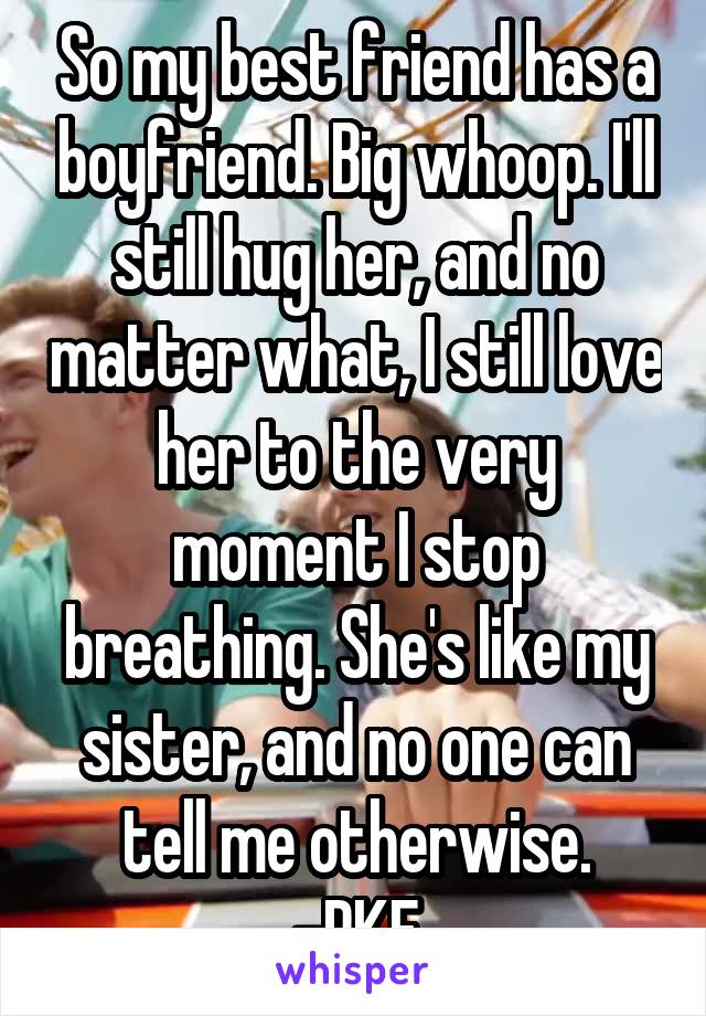 So my best friend has a boyfriend. Big whoop. I'll still hug her, and no matter what, I still love her to the very moment I stop breathing. She's like my sister, and no one can tell me otherwise.
-RKF