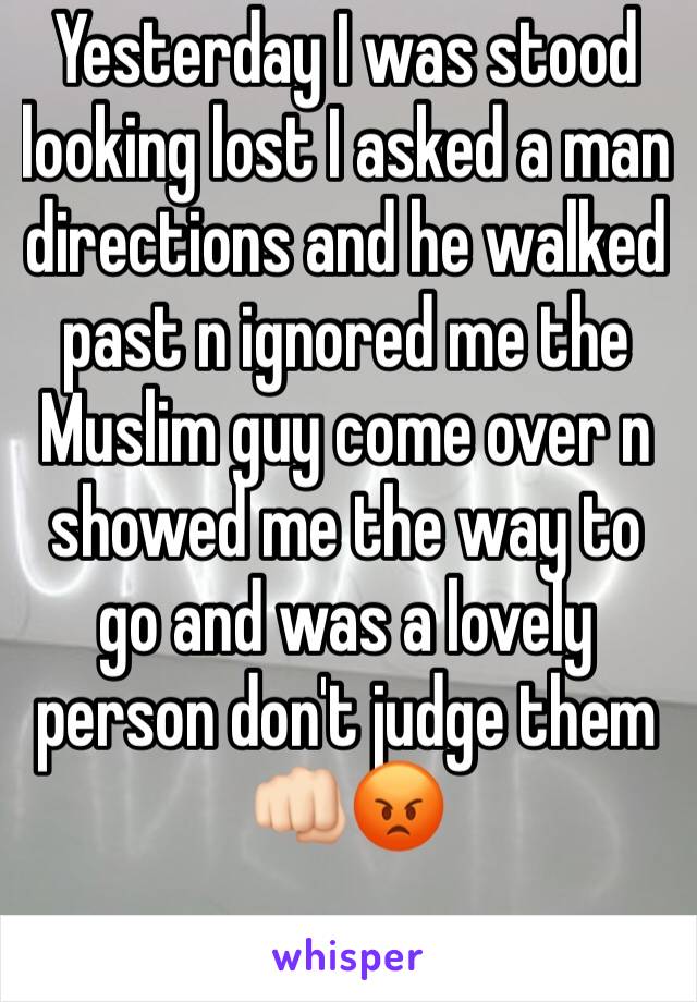 Yesterday I was stood looking lost I asked a man directions and he walked past n ignored me the Muslim guy come over n showed me the way to go and was a lovely person don't judge them 👊🏻😡