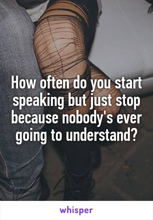 How often do you start speaking but just stop because nobody's ever going to understand?
