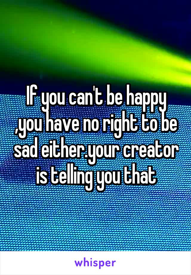 If you can't be happy ,you have no right to be sad either.your creator is telling you that