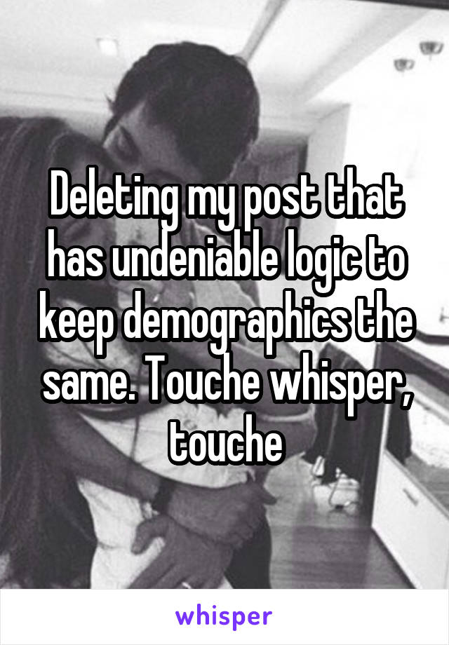 Deleting my post that has undeniable logic to keep demographics the same. Touche whisper, touche