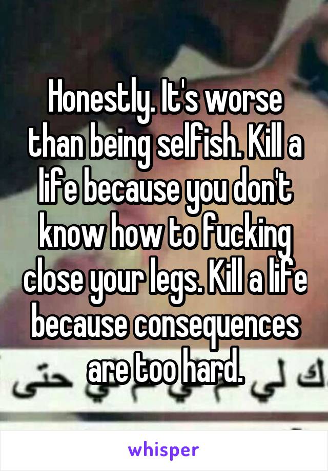 Honestly. It's worse than being selfish. Kill a life because you don't know how to fucking close your legs. Kill a life because consequences are too hard.