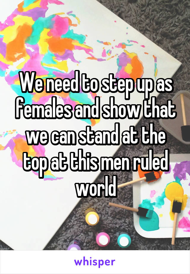 We need to step up as females and show that we can stand at the top at this men ruled world