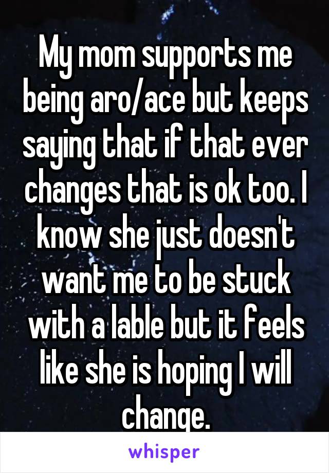 My mom supports me being aro/ace but keeps saying that if that ever changes that is ok too. I know she just doesn't want me to be stuck with a lable but it feels like she is hoping I will change.