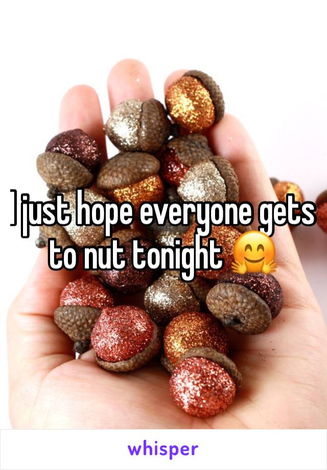 I just hope everyone gets to nut tonight 🤗