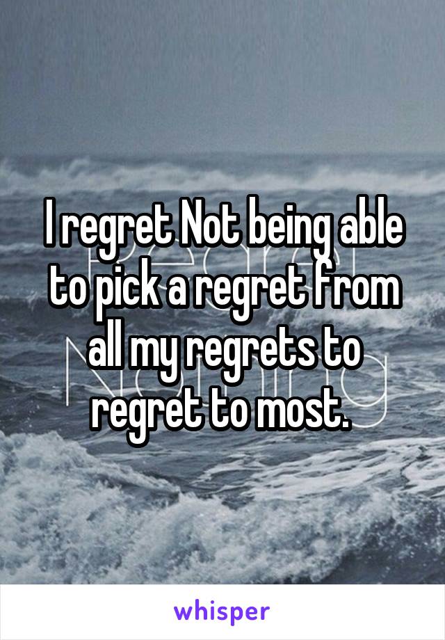 I regret Not being able to pick a regret from all my regrets to regret to most. 