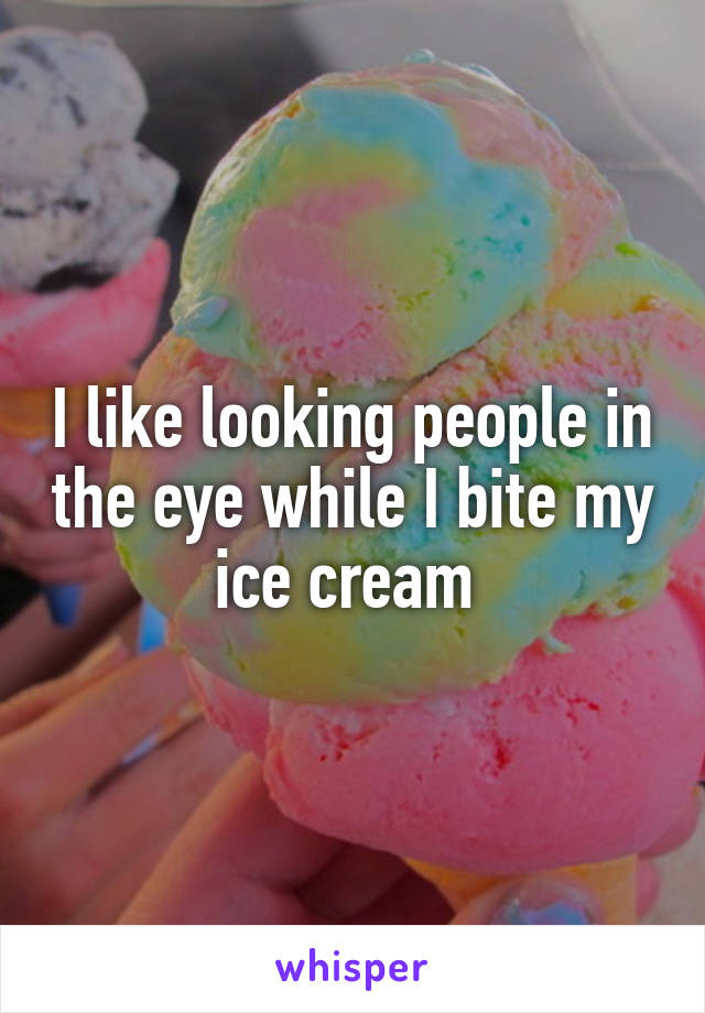 I like looking people in the eye while I bite my ice cream 