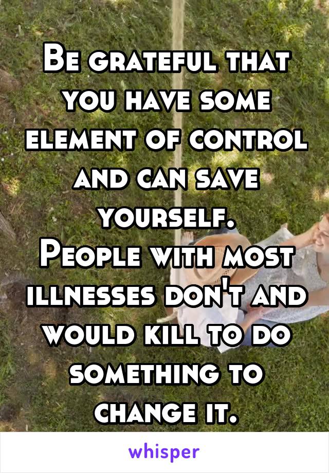 Be grateful that you have some element of control and can save yourself.
People with most illnesses don't and would kill to do something to change it.