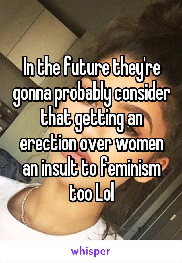 In the future they're gonna probably consider that getting an erection over women an insult to feminism too Lol
