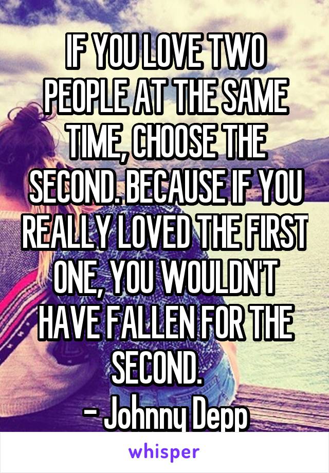 IF YOU LOVE TWO PEOPLE AT THE SAME TIME, CHOOSE THE SECOND. BECAUSE IF YOU REALLY LOVED THE FIRST ONE, YOU WOULDN'T HAVE FALLEN FOR THE SECOND.   
- Johnny Depp