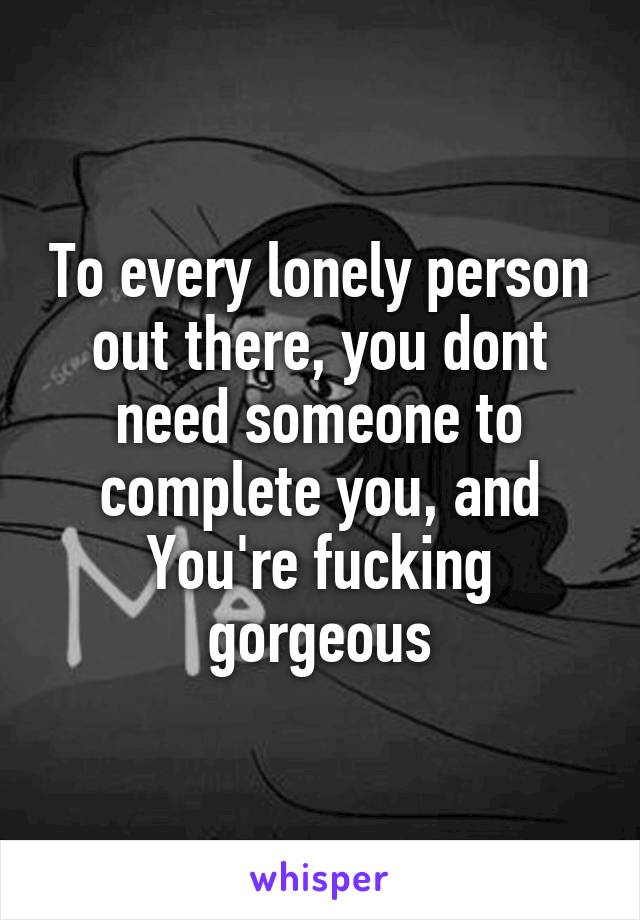 To every lonely person out there, you dont need someone to complete you, and You're fucking gorgeous