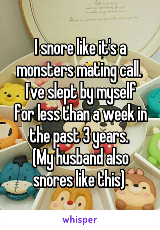 I snore like it's a monsters mating call. 
I've slept by myself for less than a week in the past 3 years. 
(My husband also snores like this) 