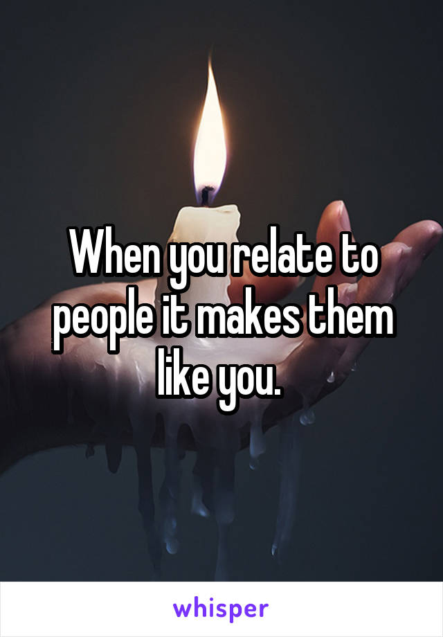 When you relate to people it makes them like you. 