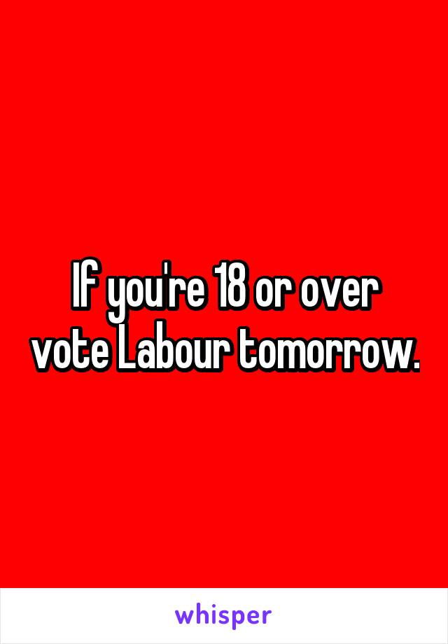 If you're 18 or over vote Labour tomorrow.
