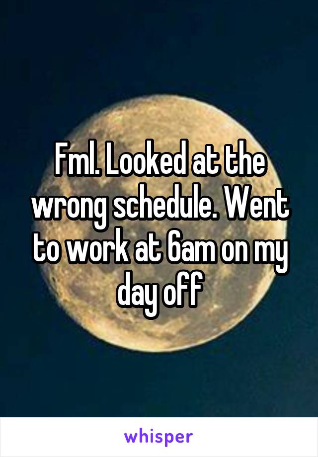 Fml. Looked at the wrong schedule. Went to work at 6am on my day off
