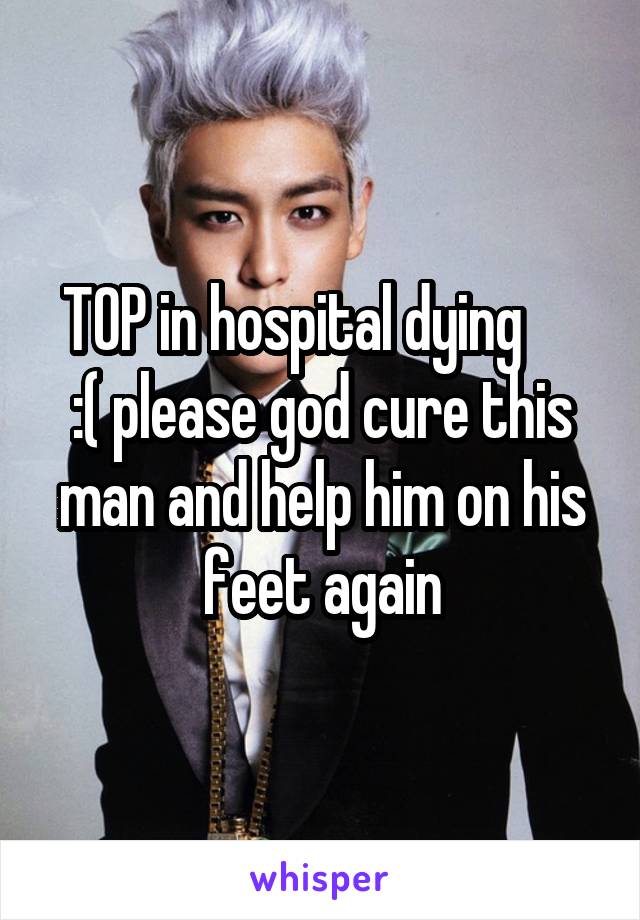 TOP in hospital dying      :( please god cure this man and help him on his feet again