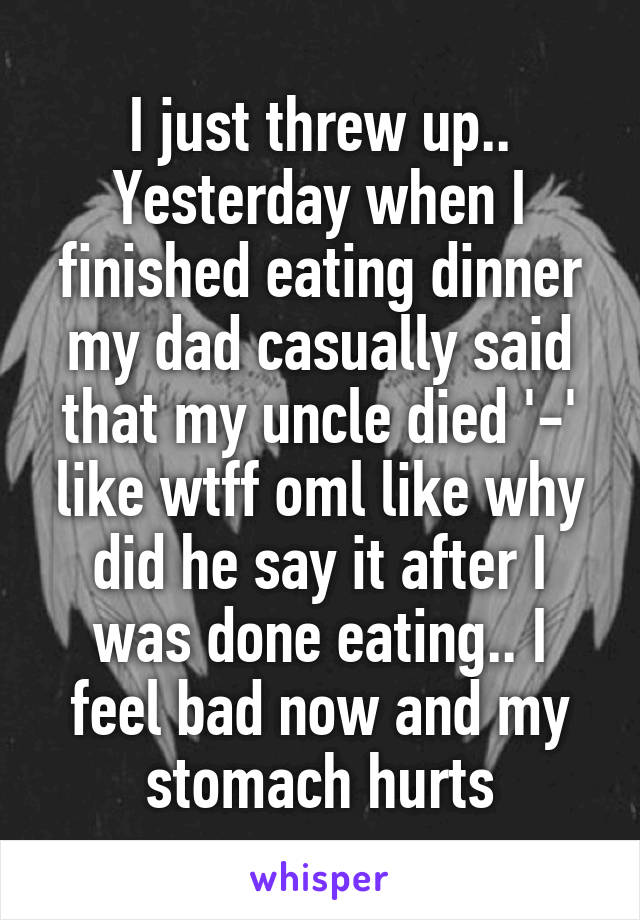 I just threw up..
Yesterday when I finished eating dinner my dad casually said that my uncle died '-' like wtff oml like why did he say it after I was done eating.. I feel bad now and my stomach hurts