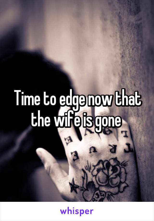 Time to edge now that the wife is gone 