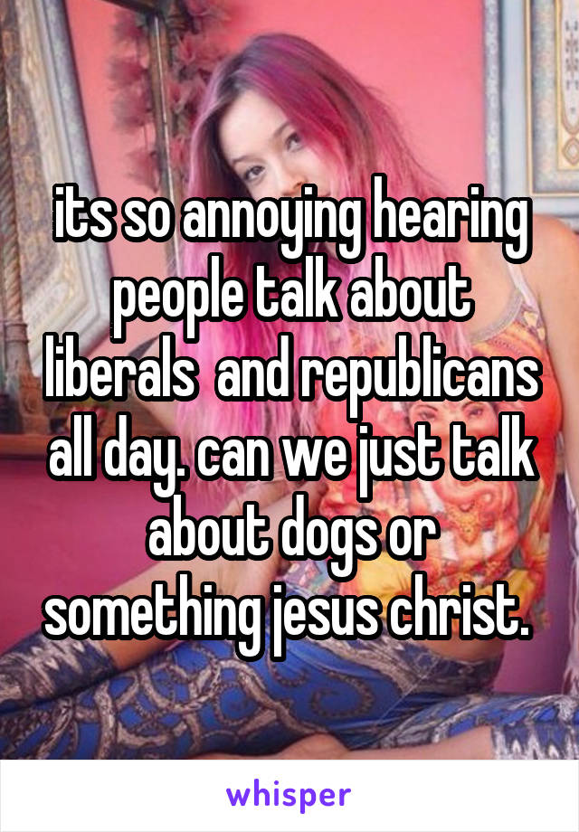 its so annoying hearing people talk about liberals  and republicans all day. can we just talk about dogs or something jesus christ. 