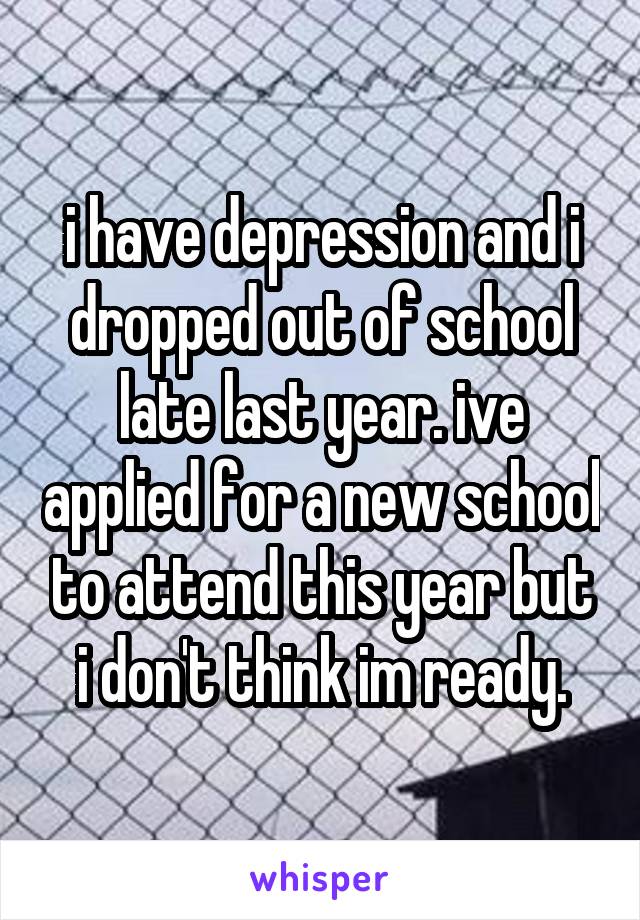 i have depression and i dropped out of school late last year. ive applied for a new school to attend this year but i don't think im ready.