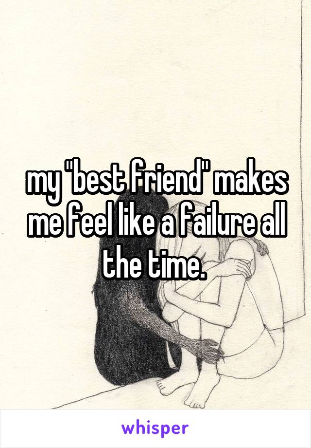 my "best friend" makes me feel like a failure all the time. 