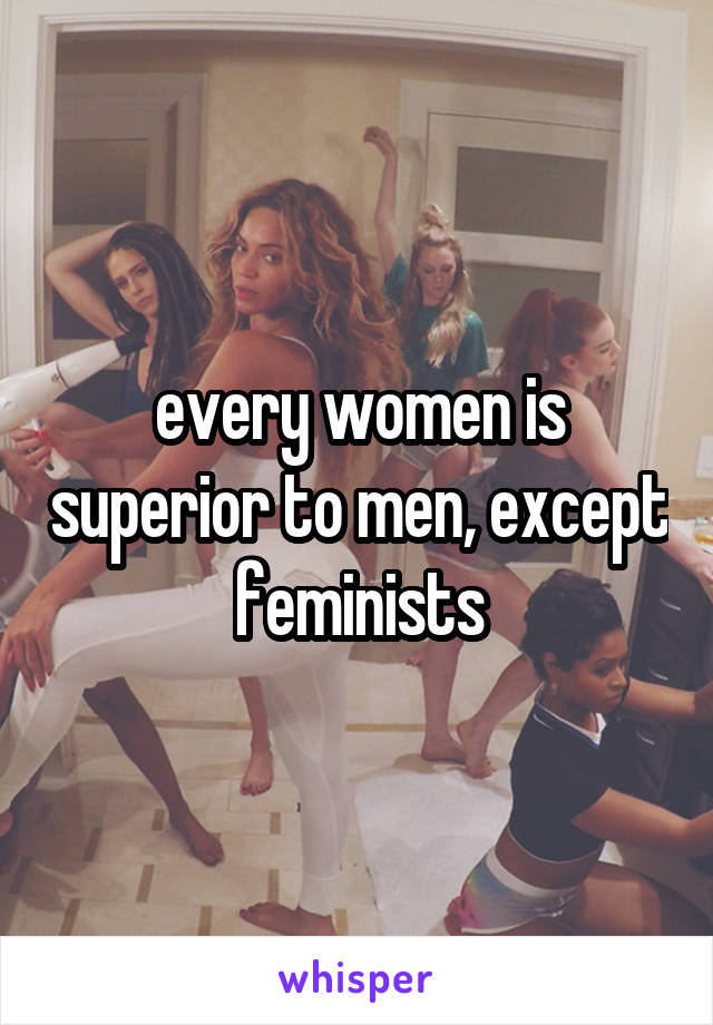 every women is superior to men, except feminists