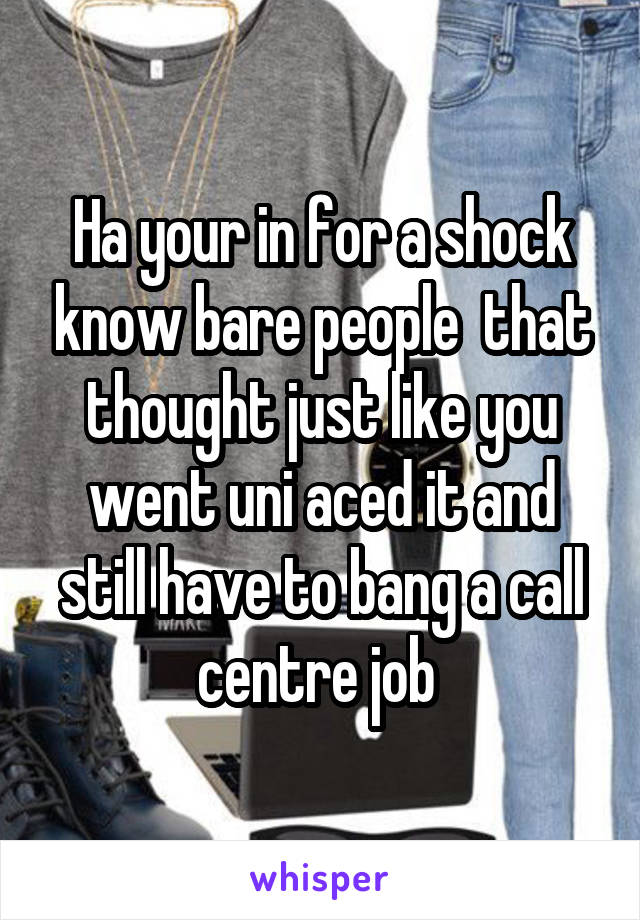 Ha your in for a shock know bare people  that thought just like you went uni aced it and still have to bang a call centre job 